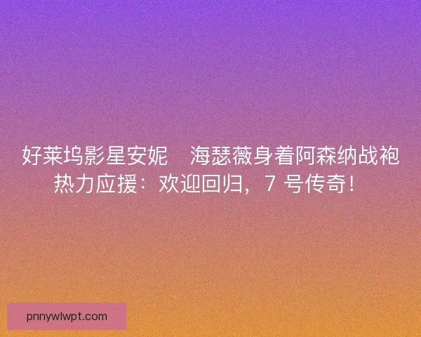 好莱坞影星安妮・海瑟薇身着阿森纳战袍热力应援：欢迎回归，7 号传奇！